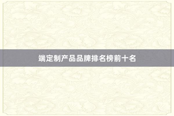 端定制产品品牌排名榜前十名